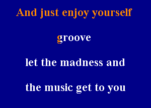 And just enjoy yourself
groove

let the madness and

the music get to you