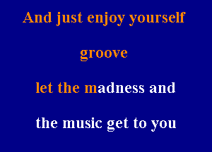 And just enjoy yourself
groove

let the madness and

the music get to you