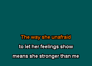 The way she unafraid

to let her feelings show

means she strongerthan me