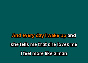 And every day I wake up and

she tells me that she loves me

lfeel more like a man