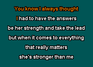 You know I always thought
I had to have the answers
be her strength and take the lead
but when it comes to everything
that really matters

she's stronger than me