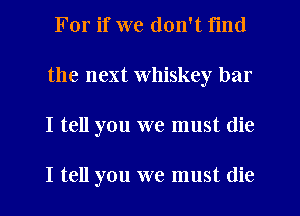 For if we don't find
the next Whiskey bar
I tell you we must die

I tell you we must (lie