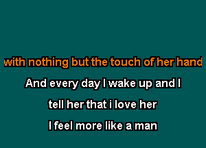 with nothing but the touch of her hand

And every day I wake up and I
tell her that i love her

I feel more like a man