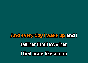 And every day I wake up and I

tell herthat i love her

lfeel more like a man