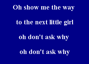 011 show me the way

to the next little girl
Oh don't ask why

oh don't ask why