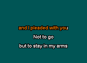 and I pleaded with you
Not to go

but to stay in my arms