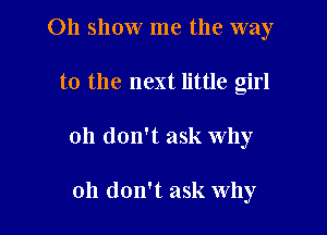 011 show me the way

to the next little girl
Oh don't ask why

oh don't ask why