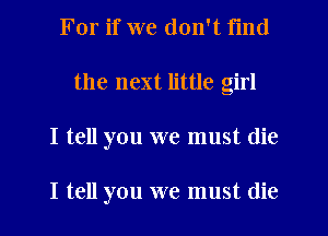 For if we don't find
the next little girl
I tell you we must die

I tell you we must (lie