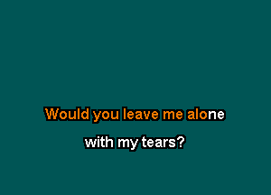 Would you leave me alone

with my tears?
