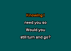 Knowing I
need you so

Would you

still turn and go?