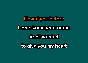 I loved you before

I even knew your name

And I wanted

to give you my heart