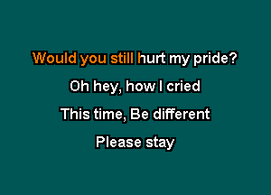 Would you still hurt my pride?

0h hey, how I cried
This time, Be different

Please stay