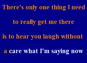 There's only one thing I need
to really get me there
is to hear you laugh Without

a care What I'm saying now