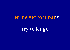 Let me get to it baby

try to let go