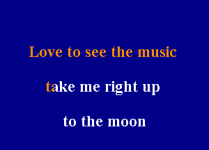 Love to see the music

take me right up

to the moon
