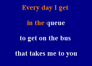 Every day I get
in the queue

to get on the bus

that takes me to you