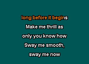 long before it begins
Make me thrill as

only you know how

Sway me smooth,

sway me now