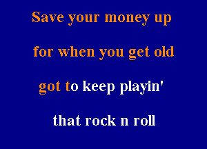 Save your money up

for when you get old

got to keep playin'

that rock n roll