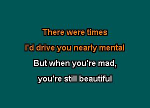 There were times

I'd drive you nearly mental

But when you're mad,

you're still beautiful