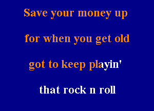 Save your money up

for when you get old

got to keep playin'

that rock n roll