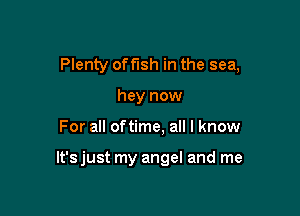Plenty offlsh in the sea,
hey now

For all oftime, all I know

It's just my angel and me