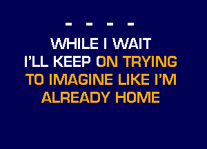 WHILE I WAIT
I'LL KEEP ON TRYING
TO IMAGINE LIKE I'M

ALREADY HOME