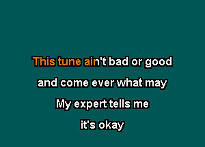 This tune ain't bad or good

and come ever what may

My expert tells me
it's okay