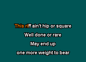 This riff ain't hip or square

Well done or rare
May end up

one more weight to bear