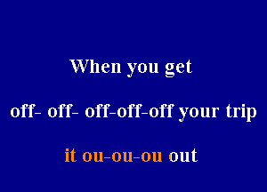 When you get

off- off- off-off-off your trip

it ou-ou-ou out