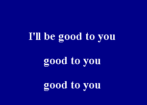 I'll be good to you

good to you

good to you