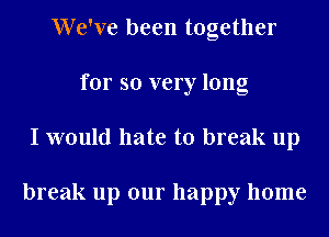 We've been together
for so very long
I would hate to break up

break up our happy home