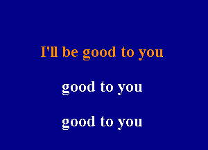 I'll be good to you

good to you

good to you