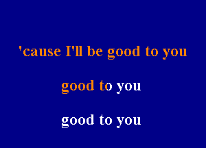 'cause I'll be good to you

good to you

good to you