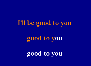 I'll be good to you

good to you

good to you