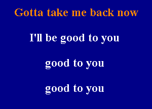 Gotta take me back now

I'll be good to you

good to you

good to you