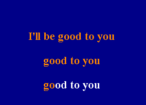 I'll be good to you

good to you

good to you