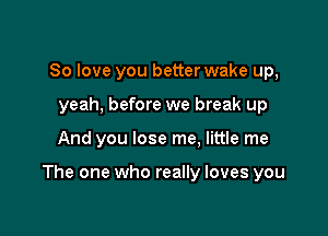 So love you better wake up,
yeah, before we break up

And you lose me, little me

The one who really loves you