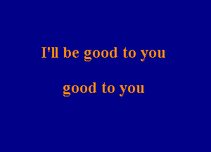 I'll be good to you

good to you