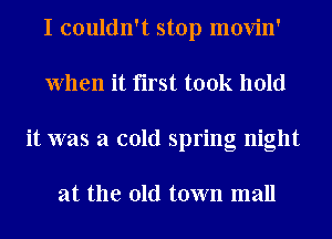 I couldn't stop movin'
When it first took hold
it was a cold spring night

at the old town mall