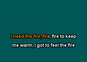I need the fire, fire, fire to keep

me warm, I got to feel the fire
