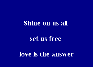 Shine on us all

set us free

love is the answer