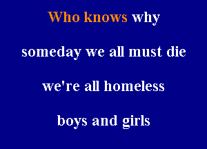 Who knows why
someday we all must die

we're all homeless

boys and girls