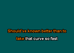 Should've known better than to

take that curve so fast