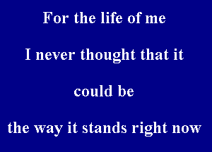 For the life of me
I never thought that it

could be

the way it stands right now