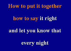 HOW to put it together

how to say it right

and let you know that

every night