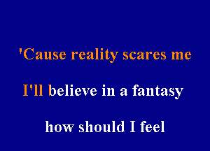 'Cause reality scares me

I'll believe in a fantasy

how should I feel