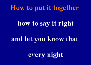 HOW to put it together

how to say it right

and let you know that

every night