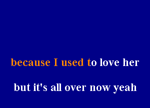 because I used to love her

but it's all over now yeah