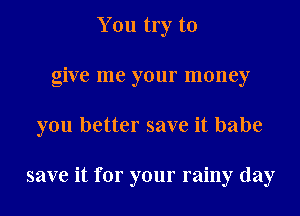You try to
give me your money
you better save it babe

save it for your rainy day
