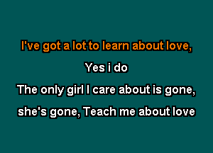 I've got a lot to learn about love,

Yes i do

The only girl I care about is gone,

she's gone, Teach me about love